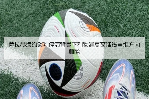 萨拉赫续约谈判停滞背景下利物浦夏窗锋线重组方向前瞻