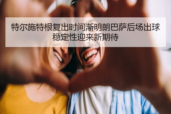 特尔施特根复出时间渐明朗巴萨后场出球稳定性迎来新期待